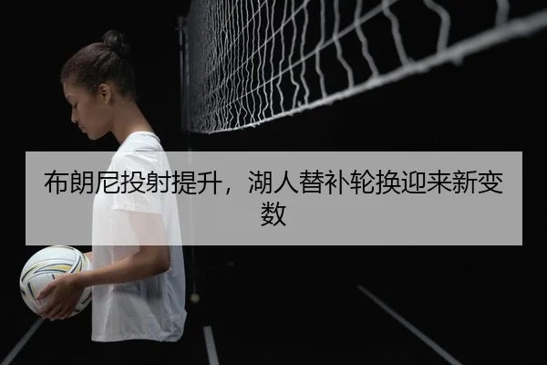 布朗尼投射提升，湖人替补轮换迎来新变数